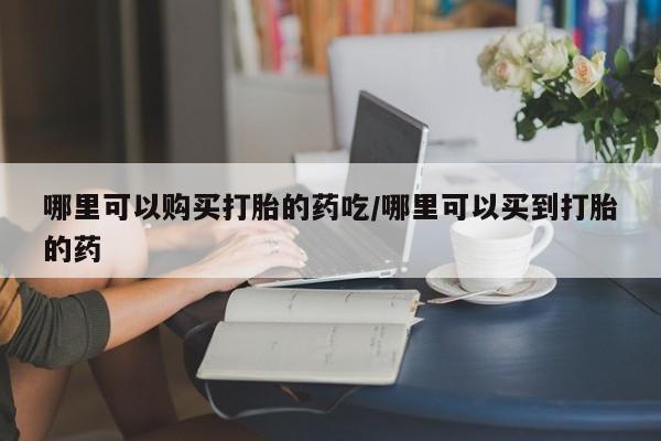 药流药怎么购买哪里可以购买打胎的药吃/哪里可以买到打胎的药