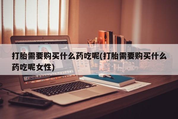 药流药怎么购买打胎需要购买什么药吃呢(打胎需要购买什么药吃呢女性)