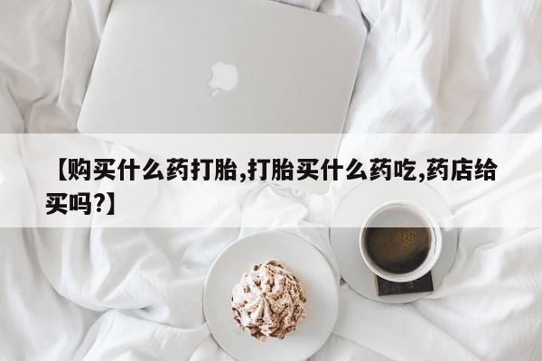 药流药怎么购买【购买什么药打胎,打胎买什么药吃,药店给买吗?】