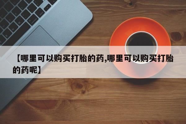 药流药怎么购买【哪里可以购买打胎的药,哪里可以购买打胎的药呢】
