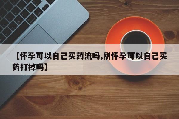 药流药怎么购买【怀孕可以自己买药流吗,刚怀孕可以自己买药打掉吗】