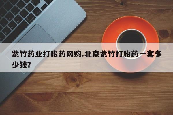药流药怎么购买紫竹药业打胎药网购.北京紫竹打胎药一套多少钱？